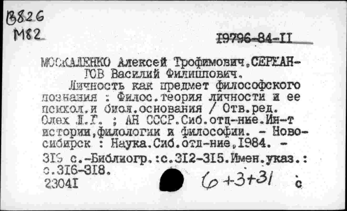 ﻿&
М$2
19796^84-11...
РЮСШЕНКО Алексей Трофимович „С2РЕАН-ГСВ Василий Филиппович.
Личеость как предмет философского поанаэия ; Филос.теория личности и ее псюсол.и биол.основания / Отв.ред. Олех 1.Г. ; АН СССР.Сиб.отц-ние.Ин-т истории,филологии и философии. - Новосибирск : Наука.Сиб.отд-ниё Д984. -
319 с.-Библиогр,:с.312-315.Имен.указ.: с.316-318 23041
(р Ч-З’ЬЗ/ с